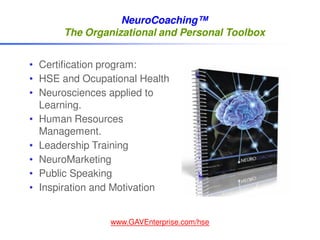 NeuroCoaching™
      The Organizational and Personal Toolbox


• Certification program:
• HSE and Ocupational Health
• Neurosciences applied to
  Learning.
• Human Resources
  Management.
• Leadership Training
• NeuroMarketing
• Public Speaking
• Inspiration and Motivation


                www.GAVEnterprise.com/hse
 