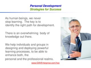 Personal Development
                   Strategies for Success


As human beings, we never
stop learning. The key is to
identify the right path for development.

There is an overwhelming body of
knowledge out there.

We help individuals and groups in
designing and deploying powerful
learning processes, to be able to
enhance both, the
personal and the professional realms.
                     www.GAVEnterprise.com/hse
 
