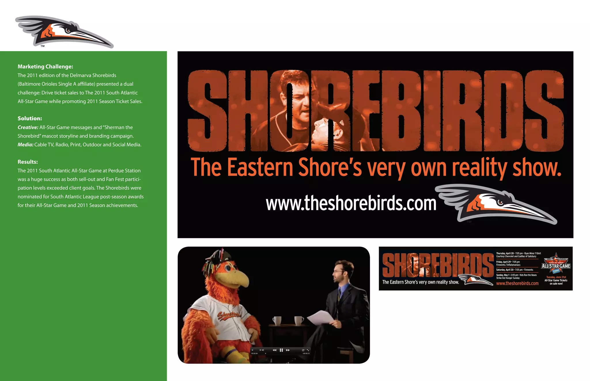 Marketing Challenge:
The 2011 edition of the Delmarva Shorebirds
(Baltimore Orioles Single A affiliate) presented a dual
challenge: Drive ticket sales to The 2011 South Atlantic
All-Star Game while promoting 2011 Season Ticket Sales.


Solution:
Creative: All-Star Game messages and “Sherman the
Shorebird” mascot storyline and branding campaign.
Media: Cable TV, Radio, Print, Outdoor and Social Media.


Results:
The 2011 South Atlantic All-Star Game at Perdue Station
was a huge success as both sell-out and Fan Fest partici-
pation levels exceeded client goals. The Shorebirds were
nominated for South Atlantic League post-season awards
for their All-Star Game and 2011 Season achievements.
 