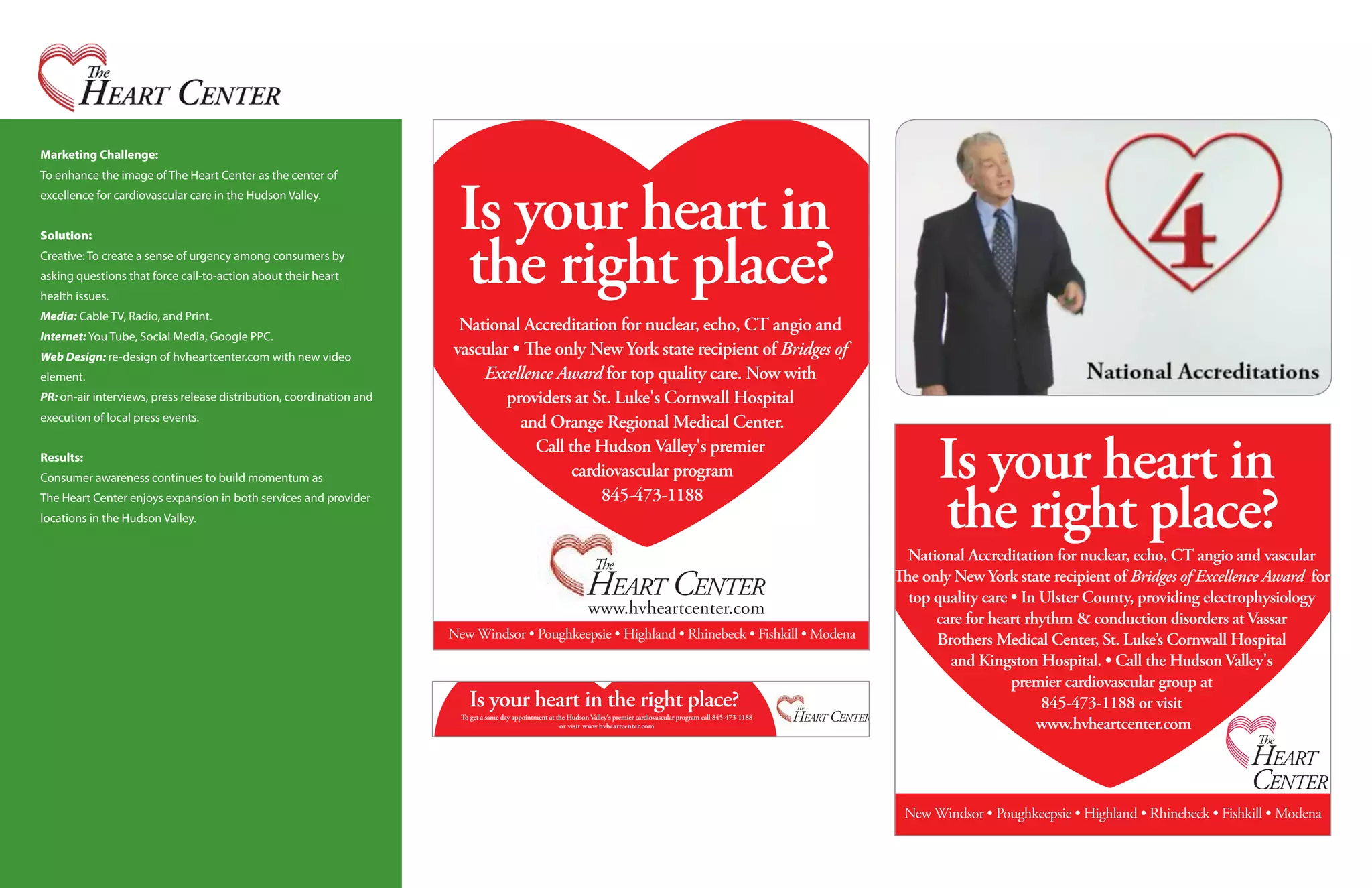 Marketing Challenge:
To enhance the image of The Heart Center as the center of
excellence for cardiovascular care in the Hudson Valley.


Solution:
Creative: To create a sense of urgency among consumers by
asking questions that force call-to-action about their heart
health issues.
Media: Cable TV, Radio, and Print.
Internet: You Tube, Social Media, Google PPC.
Web Design: re-design of hvheartcenter.com with new video
element.
PR: on-air interviews, press release distribution, coordination and
execution of local press events.


Results:
Consumer awareness continues to build momentum as
The Heart Center enjoys expansion in both services and provider
locations in the Hudson Valley.
 