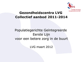 Gezondheidscentra LVG
Collectief aanbod 2011-2014



Populatiegerichte Geïntegreerde
           Eerste Lijn
voor een betere zorg in de buurt

         LVG maart 2012
 