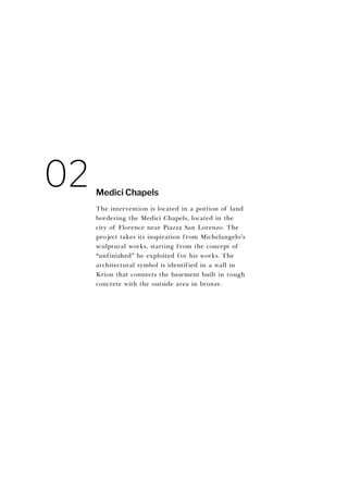 The intervention is located in a portion of land
bordering the Medici Chapels, located in the
city of Florence near Piazza San Lorenzo. The
project takes its inspiration from Michelangelo’s
sculptural works, starting from the concept of
“unfinished” he exploited for his works. The
architectural symbol is identified in a wall in
Krion that connects the basement built in rough
concrete with the outside area in bronze.
Medici Chapels
02
 