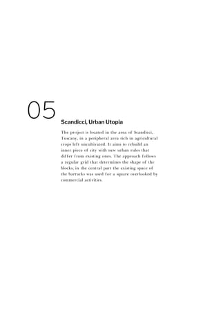 The project is located in the area of Scandicci,
Tuscany, in a peripheral area rich in agricultural
crops left uncultivated. It aims to rebuild an
inner piece of city with new urban rules that
differ from existing ones. The approach follows
a regular grid that determines the shape of the
blocks, in the central part the existing space of
the barracks was used for a square overlooked by
commercial activities.
Scandicci, Urban Utopia
05
 