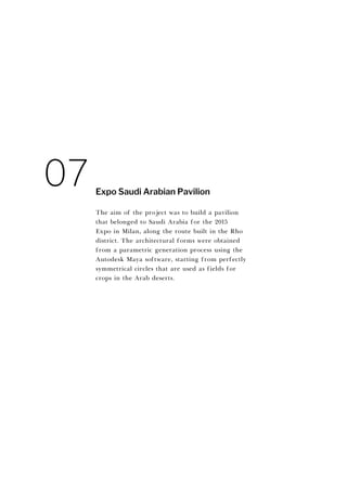 The aim of the project was to build a pavilion
that belonged to Saudi Arabia for the 2015
Expo in Milan, along the route built in the Rho
district. The architectural forms were obtained
from a parametric generation process using the
Autodesk Maya software, starting from perfectly
symmetrical circles that are used as fields for
crops in the Arab deserts.
Expo Saudi Arabian Pavilion
07
 