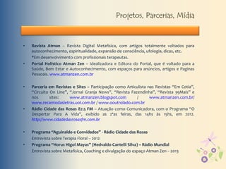 Projetos, Parcerias, Mídia
• Revista Atman – Revista Digital Metafísica, com artigos totalmente voltados para
autoconhecimento, espiritualidade, expansão de consciência, ufologia, dicas, etc.
*Em desenvolvimento com profissionais terapeutas.
• Portal Holístico Atman Zen – Idealizadora e Editora do Portal, que é voltado para a
Saúde, Bem Estar e Autoconhecimento, com espaços para anúncios, artigos e Paginas
Pessoais. www.atmanzen.com.br
• Parceria em Revistas e Sites – Participação como Articulista nas Revistas “Em Cotia”,
“Circuito On Line”, “Jornal Granja News”, “Revista Fazendinha”, “Revista 39Mais” e
nos sites: www.atmanzen.blogspot.com / www.atmanzen.com.br/
www.recantodasletras.uol.com.br / www.ooutrolado.com.br
• Rádio Cidade das Rosas 87,5 FM – Atuação como Comunicadora, com o Programa “O
Despertar Para A Vida”, exibido as 2ªas feiras, das 14hs às 15hs, em 2012.
http://www.cidadedasrosasfm.com.br
• Programa “Aguinaldo e Convidados” - Rádio Cidade das Rosas
Entrevista sobre Terapia Floral – 2012
• Programa “Horus Higol Mayas” (Hedvaldo Cantelli Silva) – Rádio Mundial
Entrevista sobre Metafisica, Coaching e divulgação do espaço Atman Zen – 2013
 