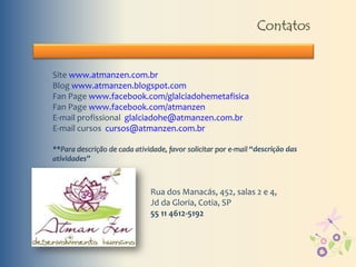 Contatos
Site www.atmanzen.com.br
Blog www.atmanzen.blogspot.com
Fan Page www.facebook.com/glalciadohemetafisica
Fan Page www.facebook.com/atmanzen
E-mail profissional glalciadohe@atmanzen.com.br
E-mail cursos cursos@atmanzen.com.br
**Para descrição de cada atividade, favor solicitar por e-mail “descrição das
atividades”
Rua dos Manacás, 452, salas 2 e 4,
Jd da Gloria, Cotia, SP
55 11 4612-5192
 