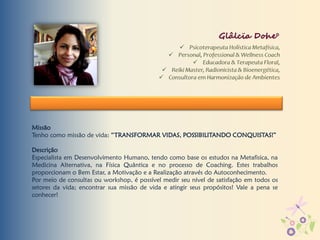 Missão
Tenho como missão de vida: “TRANSFORMAR VIDAS, POSSIBILITANDO CONQUISTAS!”
Descrição
Especialista em Desenvolvimento Humano, tendo como base os estudos na Metafisica, na
Medicina Alternativa, na Física Quântica e no processo de Coaching. Estes trabalhos
proporcionam o Bem Estar, a Motivação e a Realização através do Autoconhecimento.
Por meio de consultas ou workshop, é possível medir seu nível de satisfação em todos os
setores da vida; encontrar sua missão de vida e atingir seus propósitos! Vale a pena se
conhecer!
Glâlcïa Dohe°
 