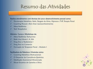 Resumo das Atividades
Realiza atendimentos com técnicas de cura e desenvolvimento pessoal como:
 Psicoterapia Metafísica, Reiki, Resgate da Alma, Hipnose e TVP, Terapia Floral
 Coaching Pessoal e Bem Estar (autoconhecimento)
 Mesa Radiônica
 Tarô Terapêutico
Ministra Cursos e Workshops de:
 Mesa Radiônica Tachyonica
 Reiki Usui Niveis I, II, IIIA
 Feng Shui c/ Radiestesia I
 Feng Shui no Comercio
 Formação de Terapeuta Floral – Modulo I
Facilitadora de Palestras e Vivencias como:
 Coaching Metafisico Motivacional;
 O Despertar da Consciência Quântica;
 Meditação Ascensional Direcionada
 Ritual Encantos de Ganesha e Shiva
 
