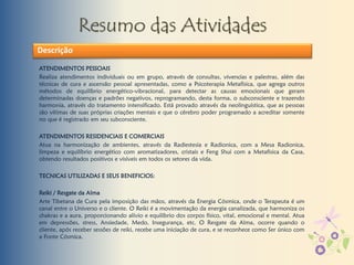 Resumo das Atividades
ATENDIMENTOS PESSOAIS
Realiza atendimentos individuais ou em grupo, através de consultas, vivencias e palestras, além das
técnicas de cura e ascensão pessoal apresentadas, como a Psicoterapia Metafísica, que agrega outros
métodos de equilíbrio energético-vibracional, para detectar as causas emocionais que geram
determinadas doenças e padrões negativos, reprogramando, desta forma, o subconsciente e trazendo
harmonia, através do tratamento intensificado. Está provado através da neolinguística, que as pessoas
são vítimas de suas próprias criações mentais e que o cérebro poder programado a acreditar somente
no que é registrado em seu subconsciente.
ATENDIMENTOS RESIDENCIAIS E COMERCIAIS
Atua na harmonização de ambientes, através da Radiestesia e Radionica, com a Mesa Radionica,
limpeza e equilíbrio energético com aromatizadores, cristais e Feng Shui com a Metafisica da Casa,
obtendo resultados positivos e visíveis em todos os setores da vida.
TECNICAS UTILIZADAS E SEUS BENEFICIOS:
Reiki / Resgate da Alma
Arte Tibetana de Cura pela imposição das mãos, através da Energia Cósmica, onde o Terapeuta é um
canal entre o Universo e o cliente. O Reiki é a movimentação da energia canalizada, que harmoniza os
chakras e a aura, proporcionando alívio e equilíbrio dos corpos físico, vital, emocional e mental. Atua
em depressões, stress, Ansiedade, Medo, Insegurança, etc. O Resgate da Alma, ocorre quando o
cliente, após receber sessões de reiki, recebe uma iniciação de cura, e se reconhece como Ser único com
a Fonte Cósmica.
Descrição
 