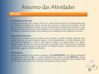 Resumo das Atividades
Coaching Pessoal e Bem Estar
Se trata de um processo com “começo, meio e fim”, sempre focado no futuro. O Coaching desenvolve
as habilidades e percepções dos clientes, para que estes encontrem a saída de seus problemas. Grande
parte da nossa capacidade de conquistar o sucesso está relacionada à maneira como encaramos a vida.
Quando cultivamos pensamentos positivos deixamos nossa vida mais plena. Neste processo trabalha-
se, também, o pensamento positivo para contribuir com a qualidade de vida, felicidade e bem-estar
Mesa Radionica Tachyonica
Instrumento de conexão com nossa Essência, atua em ajustes e soluções coerentes, elevando nosso
padrão vibratório, por estar diretamente ligada a Fonte Ascendidíssima e a Ordem Mikaelica. Com
ela, podemos diagnosticar e medir as mais diversas vibrações de energia existentes em objetos,
situações, lugares, pessoas, etc. sendo possível obter porcentagens sobre as influencias que recebemos
de tudo que nos cerca, bem como sobre decisões nos negócios, projetos, relacionamentos, atividades
profissionais, viagens e múltiplas possibilidades.
Tarô Terapêutico
Oráculo que utilizado de uma maneira a despertar o EU INCONSCIENTE, com métodos apropriados
de relaxamento total do Ego e o maior desdobramento possível do EU ESPIRITUAL, fornece
informações que estão registradas na Memória Cósmica, auxiliando e orientando sobre questões desde
as mais simples, até respostas mais profundas sobre passado, presente e futuro.
Descrição
 