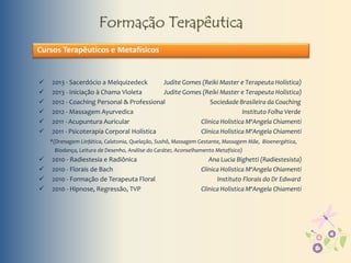 Formação Terapêutica
 2013 - Sacerdócio a Melquizedeck Judite Gomes (Reiki Master e Terapeuta Holística)
 2013 - Iniciação à Chama Violeta Judite Gomes (Reiki Master e Terapeuta Holística)
 2012 - Coaching Personal & Professional Sociedade Brasileira da Coaching
 2012 - Massagem Ayurvedica Instituto Folha Verde
 2011 - Acupuntura Auricular Clinica Holistica MªAngela Chiamenti
 2011 - Psicoterapia Corporal Holística Clínica Holística MªAngela Chiamenti
*(Drenagem Linfática, Calatonia, Quelação, Sushô, Massagem Gestante, Massagem Mãe, Bioenergética,
Biodança, Leitura de Desenho, Análise do Caráter, Aconselhamento Metafísico)
 2010 - Radiestesia e Radiônica Ana Lucia Bighetti (Radiestesista)
 2010 - Florais de Bach Clinica Holistica MªAngela Chiamenti
 2010 - Formação de Terapeuta Floral Instituto Florais do Dr Edward
 2010 - Hipnose, Regressão, TVP Clinica Holistica MªAngela Chiamenti
Cursos Terapêuticos e Metafísicos
 