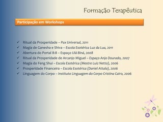 Formação Terapêutica
Participação em Workshops
 Ritual da Prosperidade – Pax Universal, 2011
 Magia de Ganesha e Shiva – Escola Esotérica Luz da Lua, 2011
 Abertura do Portal 8:8 – Espaço Ulá Biná, 2008
 Ritual da Prosperidade de Arcanjo Miguel – Espaço Anjo Dourado, 2007
 Magia do Feng Shui – Escola Esotérica (Mestre Luiz Netto), 2006
 Prosperidade Financeira – Escola Esotérica (Daniel Attala), 2006
 Linguagem do Corpo – Instituto Linguagem do Corpo Cristina Cairo, 2006
 