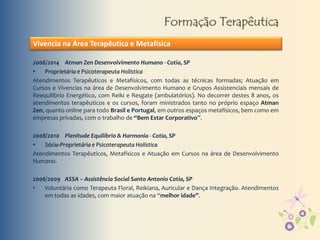 Formação Terapêutica
Vivencia na Área Terapêutica e Metafísica
2006/2014 Atman Zen Desenvolvimento Humano - Cotia, SP
• Proprietária e Psicoterapeuta Holística
Atendimentos Terapêuticos e Metafísicos, com todas as técnicas formadas; Atuação em
Cursos e Vivencias na área de Desenvolvimento Humano e Grupos Assistenciais mensais de
Reequilíbrio Energético, com Reiki e Resgate (ambulatórios). No decorrer destes 8 anos, os
atendimentos terapêuticos e os cursos, foram ministrados tanto no próprio espaço Atman
Zen, quanto online para todo Brasil e Portugal, em outros espaços metafísicos, bem como em
empresas privadas, com o trabalho de “Bem Estar Corporativo”.
2008/2010 Plenitude Equilíbrio & Harmonia - Cotia, SP
• Sócia-Proprietária e Psicoterapeuta Holística
Atendimentos Terapêuticos, Metafísicos e Atuação em Cursos na área de Desenvolvimento
Humano.
2006/2009 ASSA – Assistência Social Santo Antonio Cotia, SP
• Voluntária como Terapeuta Floral, Reikiana, Auricular e Dança Integração. Atendimentos
em todas as idades, com maior atuação na “melhor idade”.
 