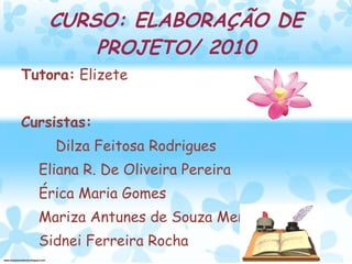 CURSO: ELABORAÇÃO DE PROJETO/ 2010 Tutora:  Elizete  Cursistas:  Dilza Feitosa Rodrigues Eliana R. De Oliveira Pereira Érica Maria Gomes Mariza Antunes de Souza Mendes Sidnei Ferreira Rocha 