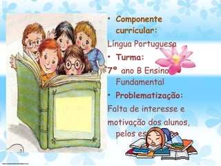 Componente curricular: Língua Portuguesa Turma:  7º  ano B Ensino Fundamental Problematização: Falta de interesse e motivação dos alunos, pelos estudos. 
