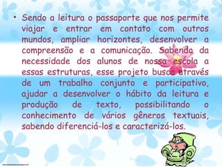 Sendo a leitura o passaporte que nos permite viajar e entrar em contato com outros mundos, ampliar horizontes, desenvolver a compreensão e a comunicação. Sabendo da necessidade dos alunos de nossa escola a essas estruturas, esse projeto busca através de um trabalho conjunto e participativo, ajudar a desenvolver o hábito da leitura e produção de texto, possibilitando o conhecimento de vários gêneros textuais, sabendo diferenciá-los e caracterizá-los. 
