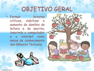 OBJETIVO GERAL Formar leitores críticos, viabilizar o aumento do domínio da leitura e da escrita, inserindo o computador e a internet como meios de conhecimento dos Gêneros Textuais. 