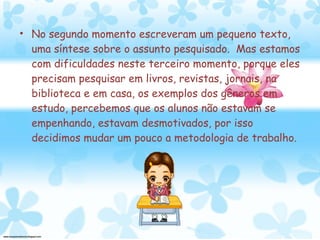 No segundo momento escreveram um pequeno texto, uma síntese sobre o assunto pesquisado.  Mas estamos com dificuldades neste terceiro momento, porque eles precisam pesquisar em livros, revistas, jornais, na biblioteca e em casa, os exemplos dos gêneros em estudo, percebemos que os alunos não estavam se empenhando, estavam desmotivados, por isso decidimos mudar um pouco a metodologia de trabalho.  