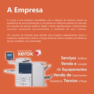 A Empresa
A Croma é uma empresa consolidada, com o objetivo de oferecer através da
experiência de seus proﬁssionais e consultores as melhores práticas do mercado
em soluções de serviços gráﬁcos digital, criando aperfeiçoando e direcionando
soluções totalmente personalizadas à realidade de seus clientes.
Um universo de soluções para atender seus projetos, equipamentos novos e
modernos, acabamento interno, entrega direta ao cliente, resultam em eﬁciência
de seus trabalhos com praticidade.
Revenda autorizada
 