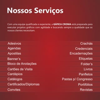 Nossos Serviços
Convites
Crachás
Credenciais
Encadernações
Etiquetas
Folder’s
Livros
Panﬂetos
Pastas p/ Congresso
Portifólios
Revistas
Com uma equipe qualiﬁcada e experiente, a GÁFICA CROMA está preparada para
executar projetos gráﬁcos com agilidade e buscando sempre a qualidade que os
nossos clientes necessitam.
Adesivos
Agendas
Apostilas
Banner’s
Bloco de Anotações
Cartões de Visita
Cardápios
Catálogos
Certiﬁcados/Diplomas
 