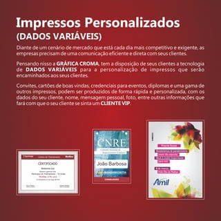 Impressos Personalizados
(DADOS VARIÁVEIS)
Diante de um cenário de mercado que está cada dia mais competitivo e exigente, as
empresas precisam de uma comunicação eﬁciente e direta com seus clientes.
Pensando nisso a GRÁFICA CROMA, tem a disposição de seus clientes a tecnologia
de DADOS VARIÁVEIS para a personalização de impressos que serão
encaminhados aos seus clientes.
Convites, cartões de boas vindas, credenciais para eventos, diplomas e uma gama de
outros impressos, podem ser produzidos de forma rápida e personalizada, com os
dados do seu cliente, nome, mensagem pessoal, foto, entre outras informações que
fará com que o seu cliente se sinta um CLIENTE VIP.
Priscila Sousa
João Barbosa
 