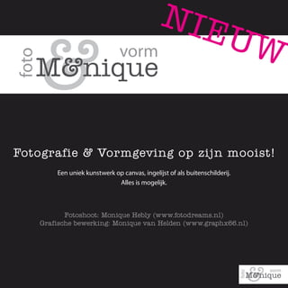 NIE
                                                                     UW


Fotografie & Vormgeving op zijn mooist!
       Een uniek kunstwerk op canvas, ingelijst of als buitenschilderij.
                            Alles is mogelijk.



          Fotoshoot: Monique Hebly (www.fotodreams.nl)
   Grafische bewerking: Monique van Helden (www.graphx66.nl)
 