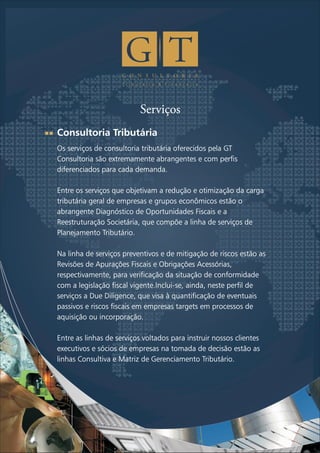 C O N S U L T O R I A
T r i b u t á r i a & F i n a n c e i r a
Serviços
Consultoria Tributária
Os serviços de consultoria tributária oferecidos pela GT
Consultoria são extremamente abrangentes e com perfis
diferenciados para cada demanda.
Entre os serviços que objetivam a redução e otimização da carga
tributária geral de empresas e grupos econômicos estão o
abrangente Diagnóstico de Oportunidades Fiscais e a
Reestruturação Societária, que compõe a linha de serviços de
Planejamento Tributário.
Na linha de serviços preventivos e de mitigação de riscos estão as
Revisões de Apurações Fiscais e Obrigações Acessórias,
respectivamente, para verificação da situação de conformidade
com a legislação fiscal vigente.Inclui-se, ainda, neste perfil de
serviços a Due Diligence, que visa à quantificação de eventuais
passivos e riscos fiscais em empresas targets em processos de
aquisição ou incorporação.
Entre as linhas de serviços voltados para instruir nossos clientes
executivos e sócios de empresas na tomada de decisão estão as
linhas Consultiva e Matriz de Gerenciamento Tributário.
 