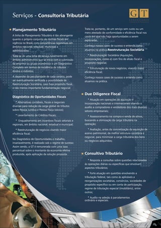 C O N S U L T O R I A
T r i b u t á r i a & F i n a n c e i r a
Serviços - Consultoria Tributária
Planejamento Tributário
A linha de Planejamento Tributário é tão abrangente
quanto o próprio conjunto de normas fiscais em
vigência no Brasil, com competências legislativas em
âmbitos nacional, estadual, municipal e
administrativo.
Trata-se de uma linha de serviço totalmente em
âmbito administrativo que se inicia com a submissão
da empresa ou grupo econômico a um Diagnóstico
Completo em termos de incidência de tributos
diretos e indiretos.
A depender da peculiaridade de cada cenário, pode
ser eventualmente verificada a possibilidade de
Reestruturação Societária, caso haja propósito fiscal,
e não menos importante fundamentação negocial.
Diagnóstico de Oportunidades Fiscais
* Alternativas contábeis, fiscais e negociais
diversas para redução da carga global de tributos
sobre Pessoa Jurídica e Pessoa Física (sócios);
* Levantamento de Créditos Fiscais;
* Enquadramento em incentivos fiscais setoriais e
regionais, em âmbito nacional, estadual e municipal;
* Reestruturação de negócios visando maior
eficiência fiscal;
No Diagnóstico de Oportunidades o trabalho,
invariavelmente, é realizado sob o regime de sucesso.
Assim sendo, a GT é remunerada com uma taxa
percentual sobre o montante da economia efetiva
produzida, após aplicação da solução proposta.
Trata-se, portanto, de um serviço sem custo ou um
mero atestado de conformidade e eficiência fiscal nos
casos em que não haja oportunidades a serem
exploradas.
Conheça nossos cases de sucesso e entenda como
atuamos na prática.Reestruturação Societária
* Reestruturação Societária (Aquisições,
incorporações, cisões e) com fins de elisão fiscal e
propósito negocial;
* Estruturação de novos negócios, visando maior
eficiência fiscal;
Conheça nossos cases de sucesso e entenda como
atuamos na prática.
Due Diligence Fiscal
* Atuação em operações de aquisição e
incorporação nacionais e internacionais visando o
auxílio a compradores e vendedores dos mais diversos
setores empresariais;
* Assessoramento na compra e venda de ativos,
buscando a otimização da carga tributária na
operação;
* Avaliação, antes da concretização da aquisição de
acervo patrimonial, da melhor estrutura societária e
negocial, para minimizar a carga tributária dos bens
ou negócios adquiridos;
Consultivo Tributário
* Resposta a consultas sobre questões relacionadas
às operações diárias ou específicas que envolvam
aspectos tributários;
* Forte atuação em questões envolvendo a
tributação federal, tais como às aplicáveis a
reorganizações societárias, consórcios, sociedades de
propósito específico ou em conta de participação,
regime de tributação especial (imobiliário), entre
outros;
* Auxílio na adesão à parcelamentos
ordinário e especiais.
 