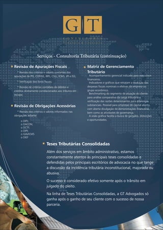 C O N S U L T O R I A
T r i b u t á r i a & F i n a n c e i r a
Serviços - Consultoria Tributária (continuação)
Revisão de Apurações Fiscais
*
apurações de PIS, COFINS, IRPJ, CSLL, ICMS, IPI e ISS;
* Verificação dos livros fiscais;
* Revisão de critérios contábeis de débitos e
créditos diretamente correlacionados aos tributos em
escopo.
Revisão de Obrigações Acessórias
* Revisão dos critérios e valores informados nas
obrigações adiante:
o DIPJ;
o DACON;
o DCTF;
o DIPI;
o GIA/ICMS
o DIEF
Revisão dos critérios e valores contantes das
Matriz de Gerenciamento
Tributário
?Acompanhamento gerencial indicado para executivos
financeiros.
?Indicadores e gráficos que retratam a evolução das
despesas fiscais nominais e efetivas da empresa ou
grupo econômico.
?Benchmarking do segmento de atuação do cliente
para análise comparativa da carga tributária e
verificação das razões determinantes para diferenças
substanciais. Possível para empresas de capital aberto,
com aberta divulgação de demonstrações financeiras,
bem como as atividades de governança.
?A visão gráfica facilita a busca de gargalos, distorções
e oportunidades.
Teses Tributárias Consolidadas
Além dos serviços em âmbito administrativo, estamos
constantemente atentos às principais teses consolidadas e
defendidas pelos principais escritórios de advocacia no que tange
a discussão da incidência tributária inconstitucional, majorada ou
abusiva.
O sucesso é considerado efetivo somente após o trânsito em
julgado do pleito.
Na linha de Teses Tributárias Consolidadas, a GT Advogados só
ganha após o ganho de seu cliente com o sucesso de nossa
parceria.
 