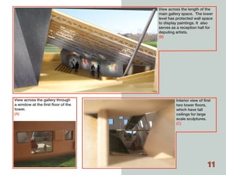 View across the length of the
                                     main gallery space. The lower
                                     level has protected wall space
                                     to display paintings. It also
                                     serves as a reception hall for
                                     deputing artists.
                                     (B)




View across the gallery through               Interior view of first
a window at the first floor of the            two tower floors,
tower.                                        which have tall
(A)                                           ceilings for large
                                              scale sculptures.
                                              (C)




                                                                  11
 