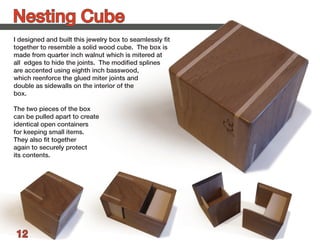 Nesting Cube
I designed and built this jewelry box to seamlessly fit
together to resemble a solid wood cube. The box is
made from quarter inch walnut which is mitered at
all edges to hide the joints. The modified splines
are accented using eighth inch basswood,
which reenforce the glued miter joints and
double as sidewalls on the interior of the
box.

The two pieces of the box
can be pulled apart to create
identical open containers
for keeping small items.
They also fit together
again to securely protect
its contents.




 12
 