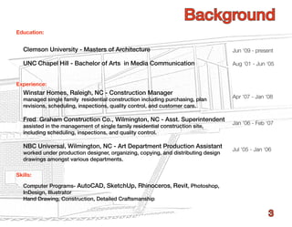 Background
Education:


   Clemson University - Masters of Architecture                                     Jun ‘09 - present

   UNC Chapel Hill - Bachelor of Arts in Media Communication                        Aug ‘01 - Jun ‘05


Experience:
   Winstar Homes, Raleigh, NC - Construction Manager
   managed single family residential construction including purchasing, plan        Apr ‘07 - Jan ‘08
   revisions, scheduling, inspections, quality control, and customer care.

   Fred Graham Construction Co., Wilmington, NC - Asst. Superintendent
                                                                                    Jan ‘06 - Feb ‘07
   assisted in the management of single family residential construction site,
   including scheduling, inspections, and quality control.

   NBC Universal, Wilmington, NC - Art Department Production Assistant
                                                                                    Jul ‘05 - Jan ‘06
   worked under production designer, organizing, copying, and distributing design
   drawings amongst various departments.

Skills:

   Computer Programs- AutoCAD, SketchUp, Rhinoceros, Revit, Photoshop,
   InDesign, Illustrator
   Hand Drawing, Construction, Detailed Craftsmanship

                                                                                                   3
 