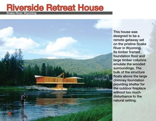 Riverside Retreat House
Snake River, Wyoming




                          This house was
                          designed to be a
                          remote getaway set
                          on the pristine Snake
                          River in Wyoming.
                          Its timber framed
                          foundation floor and
                          large timber columns
                          emulate the wooded
                          surroundings. The
                          bulk of the structure
                          floats above the large
                          chimney foundation
                          providing shelter for
                          the outdoor fireplace
                          without too much
                          disturbance to the
                          natural setting.



 6
 