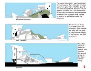 The Living Observatory was named such
                      for two reasons. Part of its roof structure
                      appears to grow right out of the ground,
                      and is landscaped with the same natural
                      grasses found on site. Also, the myriad
                      of circulation routes and visual apertures
                      throughout the structure allow visitors
                      to observe as well as be among the
                      observed.
Northwest Elevation


                                       The tower wall flares
                                       outward to direct the
                                       observer’s gaze towards
                                       the stars, yet it is open
                                       in front to allow visibility
                                       of the live roof and deck
                                       structures.

East Elevation

                                                     The whole
                                                     structure
                                                     seems to
                                                     emerge from
                                                     beneath
                                                     the ground,
                                                     similar to
                                                     the Cube
                                                     Garden
                                                     Study.



Section                                                       9
 
