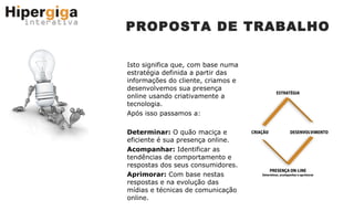 PROPOSTA DE TRABALHO Isto significa que, com base numa estratégia definida a partir das informações do cliente, criamos e desenvolvemos sua presença online usando criativamente a tecnologia. Após isso passamos a: Determinar:  O quão maciça e eficiente é sua presença online. Acompanhar:  Identificar as tendências de comportamento e respostas dos seus consumidores. Aprimorar:  Com base nestas respostas e na evolução das mídias e técnicas de comunicação online. 