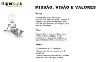 MISSÃO, VISÃO E VALORES Missão Oferecer soluções criativas de comunicação interativa para a internet a empresas de qualquer segmento com base em planejamento estratégico e por meio da tecnologia. Visão Uso da internet com excelência como ambiente de interações a fim de aproximar pessoas, gerar negócios e capital tanto humano como financeiro. Valores Transparência nas interações Priorização do ser humano ante à tecnologia Desenvolvimento humano nas esferas particular, mercadológica e social. 