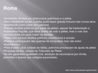 Roma
•Sociedade dividida em aristocracia (patrícios) e a plebe.
•Sem mobilidade social, a plebe podia fazer grande fortuna mas nunca seria
reconhecido como parte dos patrícios.
•Poucos direitos políticos (por parte da plebe), apesar da implantação a
Assembléia Popular, que dava direito de voto a plebe, mas o voto dos
patrícios tinha um peso maior na decisão.
•Plebe com poucos direitos políticos, econômicos e sociais.
•Plebeus participavam das guerras de conquistas mas não eram
reconhecidos.
•Para invadir Lácio (cidade da Itália), patrícios precisavam da ajuda da plebe.
•Proposta de leis, criação do Tribunato da Plebe.
•As leis garantiam igualdade civil, abolição da escravatura por dívida,
permitido o acesso aos colégios sacerdotais.



                                                    http://www.culturabrasil.org/roma.htm
 