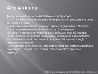 Arte Africana
Teve grande influencia da Arte Islamica e Antigo Egito
As formas artísticas mais antigas são as pinturas e gravações em pedra
de Tassili e Ennedi.
 Os africanos acreditavam muito em suas crenças, mitos e filosofias.
Sua arte era extremamente voltada ao espírito religioso.
Utilizavam máscaras em todos os tipos de rituais, cura de doentes,
rituais fúnebres, cerimônias de iniciação, casamentos e nascimentos.
Produziam artesanato como esculturas,acessórios para proteção e
instrumentos musicais.
A arte africana teve início no Brasil com a vinda dos escravos durante a
colonização e depois disso muitos pintores a utilizavam como
inspiração.




                                http://www.suapesquisa.com/artesliteratura/arte_africana.htm
 