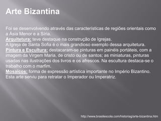 Arte Bizantina
Foi se desenvolvendo através das características de regiões orientais como
a Ásia Menor e a Síria.
Arquitetura: teve destaque na construção de Igrejas.
A Igreja de Santa Sofia é o mais grandioso exemplo dessa arquitetura.
Pintura e Escultura: destacaram-se pinturas em painéis portáteis, com a
imagem da Virgem Maria, de cristo ou de santos; as miniaturas, pinturas
usadas nas ilustrações dos livros e os afrescos. Na escultura destaca-se o
trabalho com o marfim.
Mosaicos: forma de expressão artística importante no Império Bizantino.
Esta arte serviu para retratar o Imperador ou Imperatriz.




                                     http://www.brasilescola.com/historiag/arte-bizantina.htm
 