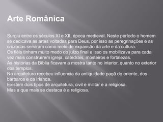 Arte Românica
Surgiu entre os séculos XI e XII, época medieval. Neste período o homem
se dedicava as artes voltadas para Deus, por isso as peregrinações e as
cruzadas serviram como meio de expansão da arte e da cultura.
Os fiéis tinham muito medo do juízo final e isso os mobilizava para cada
vez mais construírem igreja, catedrais, mosteiros e fortalezas.
As histórias da Bíblia ficavam a mostra tanto no interior, quanto no exterior
dos templos.
Na arquitetura recebeu influencia da antiguidade pagã do oriente, dos
bárbaros e da Irlanda.
Existem dois tipos de arquitetura, civil e militar e a religiosa.
Mas a que mais se destaca é a religiosa.
 