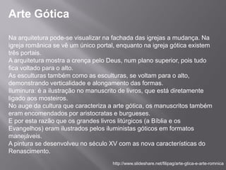 Arte Gótica
Na arquitetura pode-se visualizar na fachada das igrejas a mudança. Na
igreja românica se vê um único portal, enquanto na igreja gótica existem
três portais.
A arquitetura mostra a crença pelo Deus, num plano superior, pois tudo
fica voltado para o alto.
As esculturas também como as esculturas, se voltam para o alto,
demonstrando verticalidade e alongamento das formas.
Iluminura: é a ilustração no manuscrito de livros, que está diretamente
ligado aos mosteiros.
No auge da cultura que caracteriza a arte gótica, os manuscritos também
eram encomendados por aristocratas e burgueses.
E por esta razão que os grandes livros litúrgicos (a Bíblia e os
Evangelhos) eram ilustrados pelos iluministas góticos em formatos
manejáveis.
A pintura se desenvolveu no século XV com as nova características do
Renascimento.
                                    http://www.slideshare.net/filipag/arte-gtica-e-arte-romnica
 