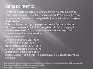 Renascimento
Refere-se a volta de algo que estava caindo no esquecimento.
Neste caso, ao ideal da antiguidade clássica. Possui relação com
dois periodos históricos: a antiguidade (pretenção de retorno) e a
Idade Média.
O Renascimento foi o primeiro passo para a época moderna.
Seu desenvolvimento não foi homogêneo. A maior divulgação
aconteceu na Itália. Com o renascimento, vários campos do
conhecimento foram renovados.
Artistas da época:
Giotto di Bondone (1267-1337)
Dante Alighieri (1265-1321)
Francesco Petrarca (1304-1374)
Giovanni Boccaccio (1313-1375)
Leonardo da Vinci (1464-1519)
Galileu Galilei (1564-1642) – Responsável pelo desenvolvimento
científico
http://educacao.uol.com.br/historia/renascimento-nas-artes-desenvolvimento-cultural-na-idade-moderna.jhtm
http://www.brasilescola.com/historiag/renascimento.htm
http://www.culturabrasil.org/arenascenca.html
 