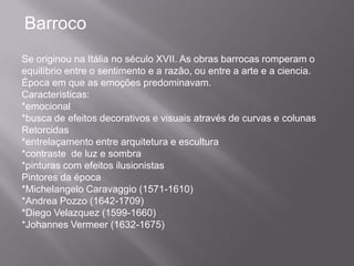 Barroco
Se originou na Itália no século XVII. As obras barrocas romperam o
equilíbrio entre o sentimento e a razão, ou entre a arte e a ciencia.
Época em que as emoções predominavam.
Caracteristicas:
*emocional
*busca de efeitos decorativos e visuais através de curvas e colunas
Retorcidas
*entrelaçamento entre arquitetura e escultura
*contraste de luz e sombra
*pinturas com efeitos ilusionistas
Pintores da época
*Michelangelo Caravaggio (1571-1610)
*Andrea Pozzo (1642-1709)
*Diego Velazquez (1599-1660)
*Johannes Vermeer (1632-1675)
 