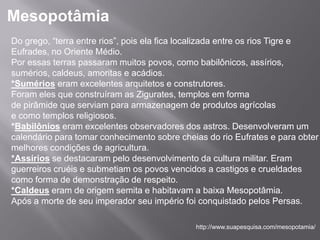 Mesopotâmia
Do grego, “terra entre rios”, pois ela fica localizada entre os rios Tigre e
Eufrades, no Oriente Médio.
Por essas terras passaram muitos povos, como babilônicos, assírios,
sumérios, caldeus, amoritas e acádios.
*Sumérios eram excelentes arquitetos e construtores.
Foram eles que construíram as Zigurates, templos em forma
de pirâmide que serviam para armazenagem de produtos agrícolas
e como templos religiosos.
*Babilônios eram excelentes observadores dos astros. Desenvolveram um
calendário para tomar conhecimento sobre cheias do rio Eufrates e para obter
melhores condições de agricultura.
*Assírios se destacaram pelo desenvolvimento da cultura militar. Eram
guerreiros cruéis e submetiam os povos vencidos a castigos e crueldades
como forma de demonstração de respeito.
*Caldeus eram de origem semita e habitavam a baixa Mesopotâmia.
Após a morte de seu imperador seu império foi conquistado pelos Persas.

                                             http://www.suapesquisa.com/mesopotamia/
 