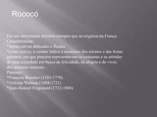 Rococó

Foi um movimento artístico europeu que se originou na França.
Características:
*linhas curvas delicadas e fluidas
*cores suaves, o caráter lúdico e mundano dos retratos e das festas
galantes, em que pintores representavam os costumes e as atitudes
de uma sociedade em busca da felicidade, da alegria e do viver,
dos prazeres sensuais.
Pintores:
*François Boucher (1703-1770)
*Antoine Watteau (1684-1721)
*Jean-Honoré Fragonard (1732-1806)
 