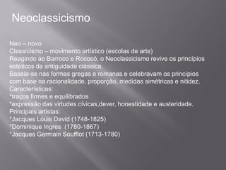 Neoclassicismo

Neo – novo
Classicismo – movimento artístico (escolas de arte)
Reagindo ao Barroco e Rococó, o Neoclassicismo revive os princípios
estéticos da antiguidade clássica.
Baseia-se nas formas gregas e romanas e celebravam os princípios
com base na racionalidade, proporção, medidas simétricas e nitidez.
Características:
*traços firmes e equilibrados
*expressão das virtudes cívicas,dever, honestidade e austeridade.
Principais artistas:
*Jacques Louis David (1748-1825)
*Dominique Ingres (1780-1867)
*Jacques Germain Soufflot (1713-1780)
 