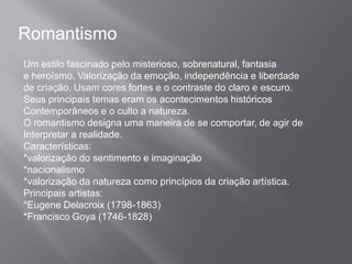 Romantismo
Um estilo fascinado pelo misterioso, sobrenatural, fantasia
e heroísmo. Valorização da emoção, independência e liberdade
de criação. Usam cores fortes e o contraste do claro e escuro.
Seus principais temas eram os acontecimentos históricos
Contemporâneos e o culto a natureza.
O romantismo designa uma maneira de se comportar, de agir de
Interpretar a realidade.
Características:
*valorização do sentimento e imaginação
*nacionalismo
*valorização da natureza como princípios da criação artística.
Principais artistas:
*Eugene Delacroix (1798-1863)
*Francisco Goya (1746-1828)
 