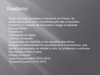 Realismo
Surge nas artes européias e sobretudo na França. Se
desenvolveu junto com a industrialização das sociedades.
Realismo é a maneira de interpretar e reagir a realidade.
Características:
*cinetifismo
*valorização do objeto
*sóbrio e minucioso
*a expressão da realidade e dos aspectos descritivos.
Repudiou a artificialidade do neoclassicismo e romantismo, pois
Sentia a necessidade de retratar a vida, os problemas e costumes
Das classes média e baixa.
Artistas principais:
*Jean-François Millet (1814-1875)
*Gustave Courbet (1819-1877)
 