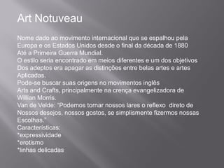 Art Notuveau
Nome dado ao movimento internacional que se espalhou pela
Europa e os Estados Unidos desde o final da década de 1880
Até a Primeira Guerra Mundial.
O estilo seria encontrado em meios diferentes e um dos objetivos
Dos adeptos era apagar as distinções entre belas artes e artes
Aplicadas.
Pode-se buscar suas origens no movimentos inglês
Arts and Crafts, principalmente na crença evangelizadora de
Willian Morris.
Van de Velde: “Podemos tornar nossos lares o reflexo direto de
Nossos desejos, nossos gostos, se simplismente fizermos nossas
Escolhas.”
Características:
*expressividade
*erotismo
*linhas delicadas
 