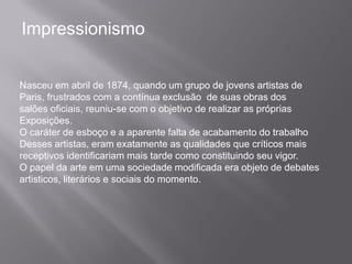 Impressionismo


Nasceu em abril de 1874, quando um grupo de jovens artistas de
Paris, frustrados com a contínua exclusão de suas obras dos
salões oficiais, reuniu-se com o objetivo de realizar as próprias
Exposições.
O caráter de esboço e a aparente falta de acabamento do trabalho
Desses artistas, eram exatamente as qualidades que críticos mais
receptivos identificariam mais tarde como constituindo seu vigor.
O papel da arte em uma sociedade modificada era objeto de debates
artisticos, literários e sociais do momento.
 